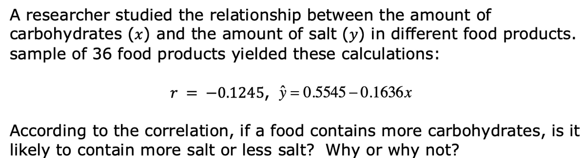 A researcher studied the relationship between the amount of
carbohydrates (x) and the amount of salt (y) in different food products.
sample of 36 food products yielded these calculations:
r = -0.1245, ŷ=0.5545– 0.1636x
According to the correlation, if a food contains more carbohydrates, is it
likely to contain more salt or less salt? Why or why not?
