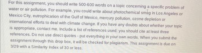 For this assignment, you should write 500-600 words on a topic concerning a specific problem of
water or air pollution. For example, you could write about photochemical smog in Los Angeles or
Mexico City, eutrophication of the Gulf of Mexico, mercury pollution, ozone depletion or
international efforts to deal with climate change. If you have any doubts about whether your topic
is appropriate, contact me. Include a list of references used; you should cite at least three
references. Do not use direct quotes - put everything in your own words. When you submit the
assignment through this drop box, it will be checked for plagiarism. This assignment is due on
3/29 with a Similarity Index of 30 or less.