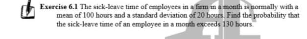 Exercise 6.1 The sick-leave time of employees in a firm in a month is normally with a
mean of 100 hours and a standard deviation of 20 hours. Find the probability that
the sick-leave time of an employee in a month exceeds 130 hours.
