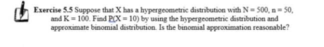 Exercise 5.5 Suppose that X has a hypergeometric distribution with N = 500, n 50,
and K = 100. Find PCX = 10) by using the hypergeometric distribution and
approximate binomial distribution. Is the binomial approximation reasonable?
