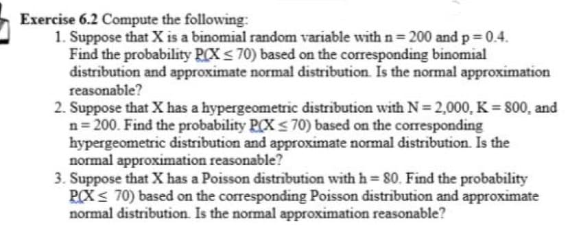 Exercise 6.2 Compute the following:
1. Suppose that X is a binomial random variable with n= 200 and p 0.4.
Find the probability PCX< 70) based on the corresponding binomial
distribution and approximate normal distribution. Is the normal approximation
reasonable?
2. Suppose that X has a hypergeometric distribution with N= 2,000, K = 800, and
n= 200. Find the probability P(X < 70) based on the corresponding
hypergeometric distribution and approximate normal distribution. Is the
normal approximation reasonable?
3. Suppose that X has a Poisson distribution with h 80. Find the probability
PCX< 70) based on the corresponding Poisson distribution and approximate
normal distribution. Is the normal approximation reasonable?
