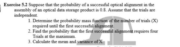 Exercise 5.2 Suppose that the probability of a successful optical alignment in the
assembly of an optical data storage product is 0.8. Assume that the trials are
independent.
1. Determine the probability mass function of the number of trials (X)
required until the first successful alignment.
2. Find the probability that the first successful alignment requires four
Trials at the maximum.
3. Calculate the mean and variance of X
