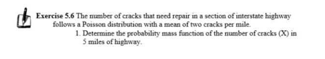 Exercise 5.6 The number of cracks that need repair in a section of interstate highway
follows a Poisson distribution with a mean of two cracks per mile.
1. Determine the probability mass function of the number of cracks (X) in
5 miles of highway.
