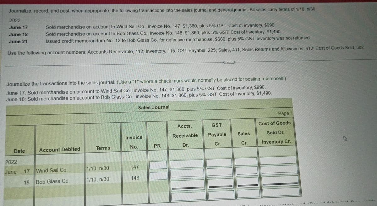 Journalize, record, and post, when appropriate, the following transactions into the sales journal and general journal. All sales carry terms of 1/10, n/30.
2022
June 17
June 18
June 21
Sold merchandise on account to Wind Sail Co., invoice No. 147, $1,360, plus 5% GST. Cost of inventory, $990.
Sold merchandise on account to Bob Glass Co., invoice No. 148, $1,860, plus 5% GST. Cost of inventory, $1,490.
Issued credit memorandum No. 12 to Bob Glass Co. for defective merchandise, $680, plus 5% GST. Inventory was not returned.
Use the following account numbers: Accounts Receivable, 112; Inventory, 115, GST Payable, 225, Sales, 411, Sales Returns and Allowances, 412, Cost of Goods Sold, 502.
Journalize the transactions into the sales journal. (Use a "T" where a check mark would normally be placed for posting references.)
June 17: Sold merchandise on account to Wind Sail Co., invoice No. 147, $1,360, plus 5% GST. Cost of inventory, $990.
June 18: Sold merchandise on account to Bob Glass Co., invoice No. 148, $1,860, plus 5% GST. Cost of inventory, $1,490.
Sales Journal
Date
2022
June
17
18
Account Debited
Wind Sail Co.
Bob Glass Co.
Terms
1/10, n/30
1/10, n/30
Invoice
No.
147
148
PR
Accts.
Receivable
Dr.
GST
Payable
Cr.
Sales
Cr.
Page 1
Cost of Goods
Sold Dr.
Inventory Cr.
ALL LIL