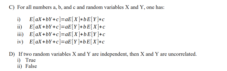 C) For all numbers a, b, and c and random variables X and Y, one has:
E[aX+bY+c]=aE[X]*bE[Y]*c
E[aX +bY+c]=aE[Y]+bE[X]+c
iii) E[aX+bY+c]=aE[X]+bE[Y]+c
iv) E[aX+bY+c]=aE[Y]*bE[X]*c
i)
ii)
D) If two random variables X and Y are independent, then X and Y are uncorrelated.
i) True
ii) False
