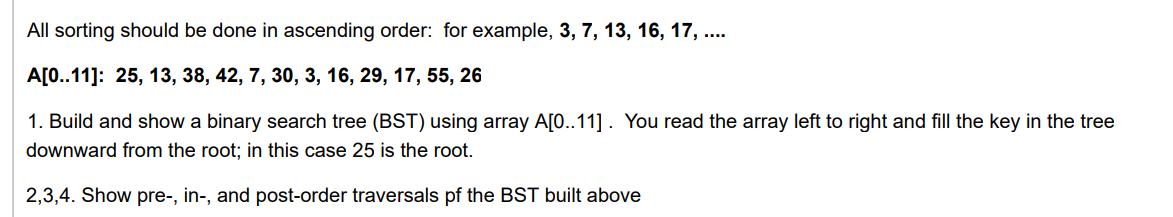 All sorting should be done in ascending order: for example, 3, 7, 13, 16, 17, ..
A[0..11]: 25, 13, 38, 42, 7, 30, 3, 16, 29, 17, 55, 26
1. Build and show a binary search tree (BST) using array A[0..11] . You read the array left to right and fill the key in the tree
downward from the root; in this case 25 is the root.
2,3,4. Show pre-, in-, and post-order traversals pf the BST built above
