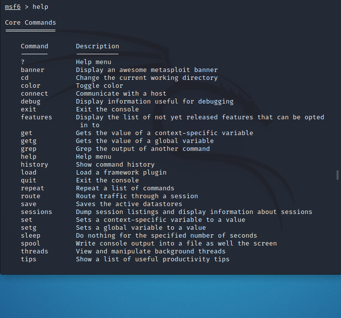 msf6 > help
Core Commands
Command
Description
Help menu
Display an awesome metasploit banner
Change the current working directory
Toggle color
Communicate with a host
?
banner
cd
color
connect
debug
exit
Display information useful for debugging
Exit the console
features
Display the list of not yet released features that can be opted
in to
Gets the value of a context-specific variable
Gets the value of a global variable
Grep the output of another command
Help menu
Show command history
Load a framework plugin
Exit the console
get
getg
grep
help
history
load
quit
Repeat a list of commands
Route traffic through a session
Saves the active datastores
repeat
route
save
Dump session listings and display information about sessions
Sets a context-specific variable to a value
Sets a global variable to a value
Do nothing for the specified number of seconds
Write console output into a file as well the screen
View and manipulate background threads
Show a list of useful productivity tips
sessions
set
setg
sleep
spool
threads
tips
