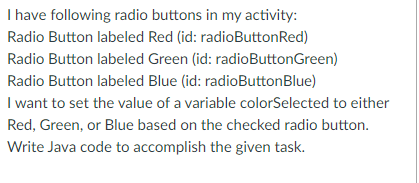 I have following radio buttons in my activity:
Radio Button labeled Red (id: radioButtonRed)
Radio Button labeled Green (id: radioButtonGreen)
Radio Button labeled Blue (id: radioButtonBlue)
I want to set the value of a variable colorSelected to either
Red, Green, or Blue based on the checked radio button.
Write Java code to accomplish the given task.
