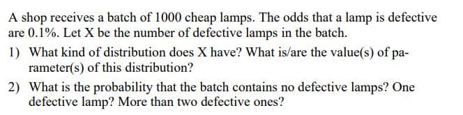 A shop receives a batch of 1000 cheap lamps. The odds that a lamp is defective
are 0.1%. Let X be the number of defective lamps in the batch.
1) What kind of distribution does X have? What is/are the value(s) of pa-
rameter(s) of this distribution?
2) What is the probability that the batch contains no defective lamps? One
defective lamp? More than two defective ones?
