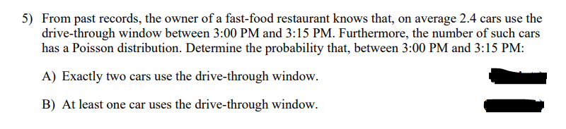 5) From past records, the owner of a fast-food restaurant knows that, on average 2.4 cars use the
drive-through window between 3:00 PM and 3:15 PM. Furthermore, the number of such cars
has a Poisson distribution. Determine the probability that, between 3:00 PM and 3:15 PM:
A) Exactly two cars use the drive-through window.
B) At least one car uses the drive-through window.
