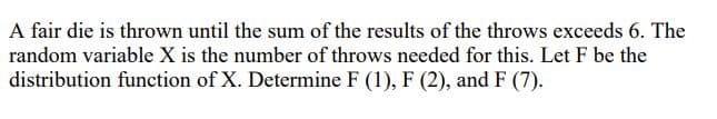 A fair die is thrown until the sum of the results of the throws exceeds 6. The
random variable X is the number of throws needed for this. Let F be the
distribution function of X. Determine F (1), F (2), and F (7).
