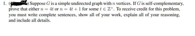 ) Suppose G is a simple undirected graph with n vertices. If G is self-complementary,
prove that either n = 4t or n = 4t + 1 for some t e Z+. To receive credit for this problem,
you must write complete sentences, show all of your work, explain all of your reasoning,
1.
and include all details.
