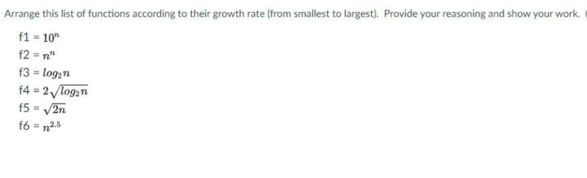 Arrange this list of functions according to their growth rate (from smallest to largest). Provide your reasoning and show your work.
f1 = 10"
f2 = n"
f3 = log2n
%3D
f4 = 2 log2n
f5 = V2n
%3D
%3D
f6 = n2.5
