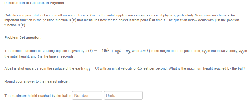 Introduction to Calculus in Physics:
Calculus is a powerful tool used in all areas of physics. One of the initial applications areas is classical physics, particularly Newtonian mechanics. An
important function is the position function s (t) that measures how far the object is from point 0 at time t. The question below deals with just the position
function s (t).
Problem Set question:
The position function for a falling objects is given by s(t) = − 16t² + vt + sŋ, where s (t) is the height of the object in feet, up is the initial velocity, so is
the initial height, and t is the time in seconds.
A ball is shot upwards from the surface of the earth (so = 0) with an initial velocity of 45 feet per second. What is the maximum height reached by the ball?
Round your answer to the nearest integer.
The maximum height reached by the ball is Number
Units