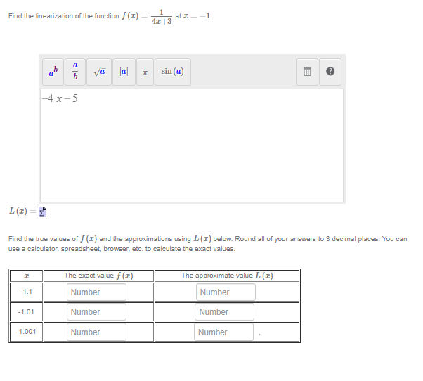 Find the linearization of the function f(x) =
L (2)
I
-1.1
-1.01
5
-1.001
--4x-5
vā |a|
Find the true values of f(x) and the approximations using L (2) below. Round all of your answers to 3 decimal places. You can
use a calculator, spreadsheet, browser, etc. to calculate the exact values.
The exact value f (1)
Number
Number
k
Number
1
4x+3
at z=-1
sin (a)
E
The approximate value L (1)
Number
Number
Number