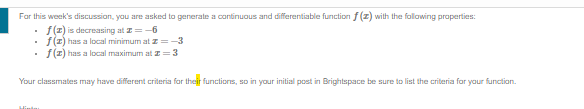 For this week's discussion, you are asked to generate a continuous and differentiable function f(z) with the following properties:
f(z) is decreasing at =-6
f(z) has a local minimum at z=-3
f(z) has a local maximum at = 3
Your classmates may have different criteria for their functions, so in your initial post in Brightspace be sure to list the criteria for your function.