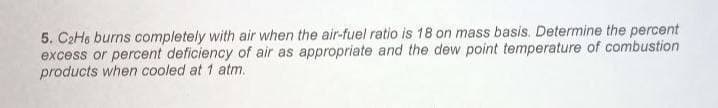 5. C2He burns completely with air when the air-fuel ratio is 18 on mass basis. Determine the percent
excess or percent deficiency of air as appropriate and the dew point temperature of combustion
products when cooled at 1 atm.
