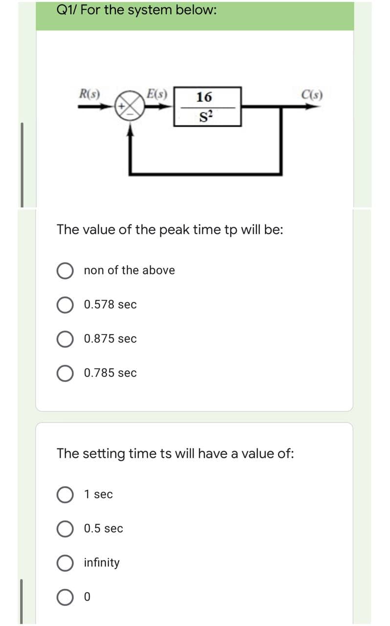 Q1/ For the system below:
R(s)
E(s)
16
C(s)
The value of the peak time tp will be:
non of the above
0.578 sec
0.875 sec
0.785 sec
The setting time ts will have a value of:
1 sec
0.5 sec
infinity
