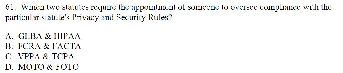 61. Which two statutes require the appointment of someone to oversee compliance with the
particular statute's Privacy and Security Rules?
A. GLBA & HIPAA
B. FCRA & FACTA
C. VPPA & TCPA
D. MOTO & FOTO