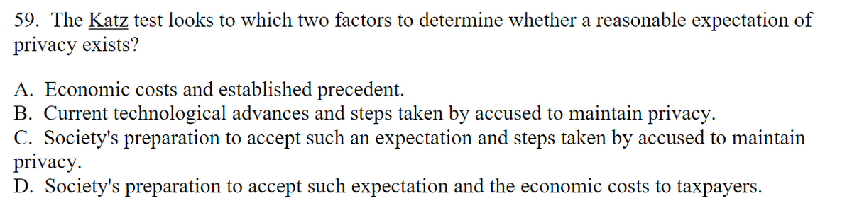 59. The Katz test looks to which two factors to determine whether a reasonable expectation of
privacy exists?
A. Economic costs and established precedent.
B. Current technological advances and steps taken by accused to maintain privacy.
C. Society's preparation to accept such an expectation and steps taken by accused to maintain
privacy.
D. Society's preparation to accept such expectation and the economic costs to taxpayers.