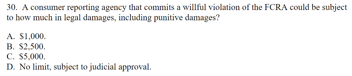 30. A consumer reporting agency that commits a willful violation of the FCRA could be subject
to how much in legal damages, including punitive damages?
A. $1,000.
B. $2,500.
C. $5,000.
D. No limit, subject to judicial approval.