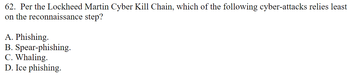 62. Per the Lockheed Martin Cyber Kill Chain, which of the following cyber-attacks relies least
on the reconnaissance step?
A. Phishing.
B. Spear-phishing.
C. Whaling.
D. Ice phishing.