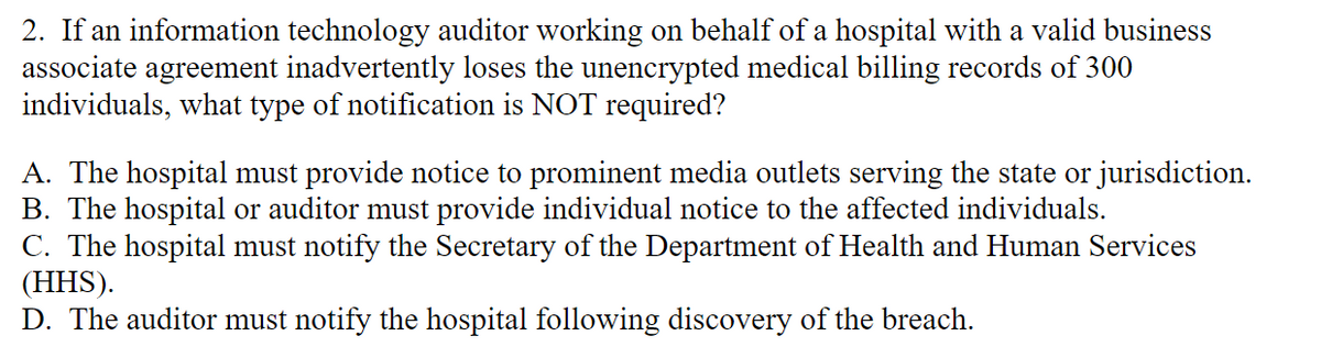 2. If an information technology auditor working on behalf of a hospital with a valid business
associate agreement inadvertently loses the unencrypted medical billing records of 300
individuals, what type of notification is NOT required?
A. The hospital must provide notice to prominent media outlets serving the state or jurisdiction.
B. The hospital or auditor must provide individual notice to the affected individuals.
C. The hospital must notify the Secretary of the Department of Health and Human Services
(HHS).
D. The auditor must notify the hospital following discovery of the breach.