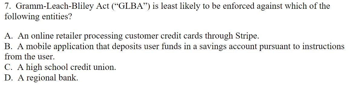 7. Gramm-Leach-Bliley Act ("GLBA”) is least likely to be enforced against which of the
following entities?
A. An online retailer processing customer credit cards through Stripe.
B. A mobile application that deposits user funds in a savings account pursuant to instructions
from the user.
C. A high school credit union.
D. A regional bank.