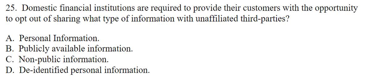 25. Domestic financial institutions are required to provide their customers with the opportunity
to opt out of sharing what type of information with unaffiliated third-parties?
A. Personal Information.
B. Publicly available information.
C. Non-public information.
D. De-identified personal information.