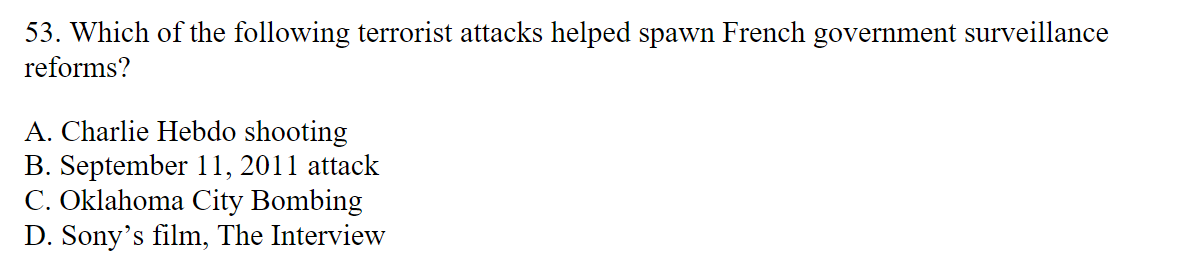 53. Which of the following terrorist attacks helped spawn French government surveillance
reforms?
A. Charlie Hebdo shooting
B. September 11, 2011 attack
C. Oklahoma City Bombing
D. Sony's film, The Interview