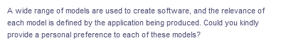 A wide range of models are used to create software, and the relevance of
each model is defined by the application being produced. Could you kindly
provide a personal preference to each of these models?