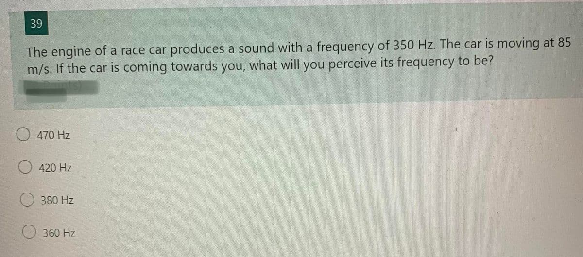 39
The engine of a race car produces a sound with a frequency of 350 Hz. The car is moving at 85
m/s. If the car is coming towards you, what will you perceive its frequency to be?
nints)
470 Hz
420 Hz
380 Hz
360 Hz
