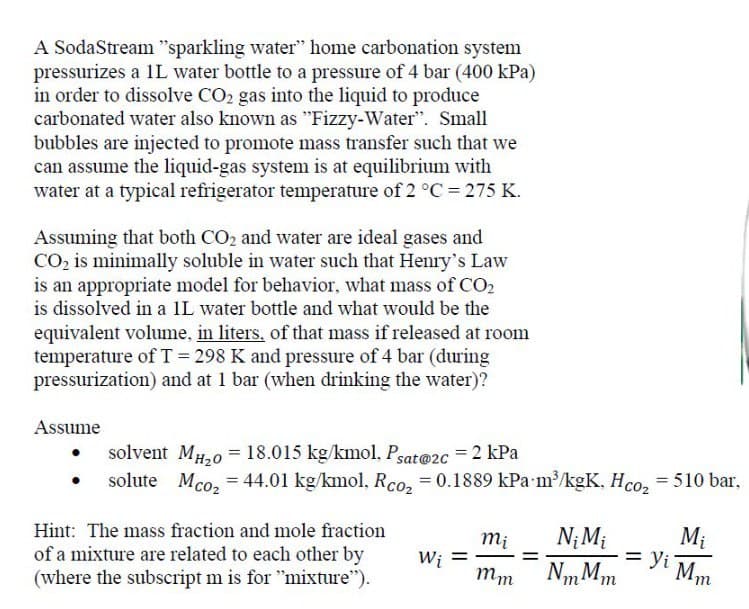 A SodaStream "sparkling water" home carbonation system
pressurizes a 1L water bottle to a pressure of 4 bar (400 kPa)
in order to dissolve CO2 gas into the liquid to produce
carbonated water also known as "Fizzy-Water". Small
bubbles are injected to promote mass transfer such that we
can assume the liquid-gas system is at equilibrium with
water at a typical refrigerator temperature of 2 °C = 275 K.
Assuming that both CO2 and water are ideal gases and
CO2 is minimally soluble in water such that Henry's Law
is an appropriate model for behavior, what mass of CO2
is dissolved in a 1L water bottle and what would be the
equivalent volume, in liters, of that mass if released at room
temperature of T = 298 K and pressure of 4 bar (during
pressurization) and at 1 bar (when drinking the water)?
Assume
solvent MH20 18.015 kg/kmol, Psat@2c = 2 kPa
==
solute Mco₂ = 44.01 kg/kmol, Rco₂ = 0.1889 kPa m³/kgK, Hco₂ = 510 bar,
Hint: The mass fraction and mole fraction
of a mixture are related to each other by
(where the subscript m is for "mixture").
=
Mi
mi
=
Wi
mm
Ni Mi
NmMm
Yi Mm
