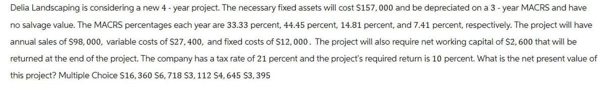 Delia Landscaping is considering a new 4-year project. The necessary fixed assets will cost $157,000 and be depreciated on a 3-year MACRS and have
no salvage value. The MACRS percentages each year are 33.33 percent, 44.45 percent, 14.81 percent, and 7.41 percent, respectively. The project will have
annual sales of $98,000, variable costs of $27,400, and fixed costs of $12,000. The project will also require net working capital of $2,600 that will be
returned at the end of the project. The company has a tax rate of 21 percent and the project's required return is 10 percent. What is the net present value of
this project? Multiple Choice $16, 360 $6, 718 $3, 112 $4,645 $3,395