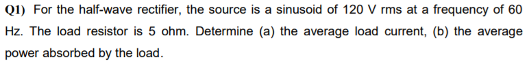 Q1) For the half-wave rectifier, the source is a sinusoid of 120 V rms at a frequency of 60
Hz. The load resistor is 5 ohm. Determine (a) the average load current, (b) the average
power absorbed by the load.
