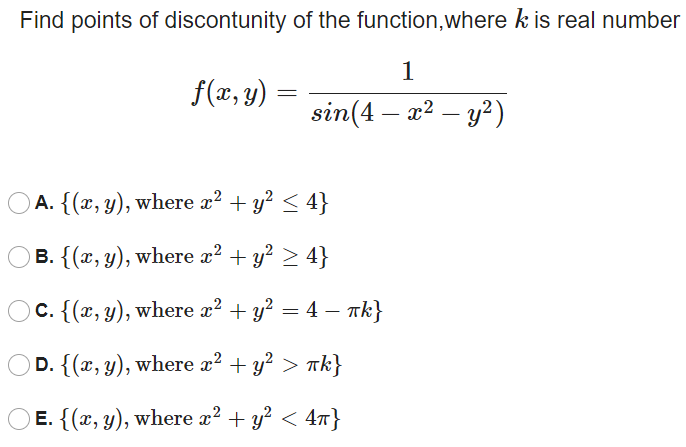 Find points of discontunity of the function,where k is real number
f(x, y) :
sin(4 — a? - у?)
A. {(x, y), where x? + y? < 4}
B. {(x, y), where x² + y? > 4}
C. {(x, y), where x² + y? = 4 – Tk}
OD. {(x, y), where x? + y? > nk}
Е. { (г, у), wherе 2? + у? < 4т}
