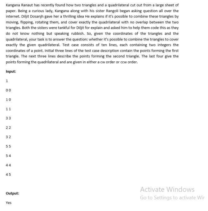 Kangana Ranaut has recently found how two triangles and a quadrilateral cut out from a large sheet of
paper. Being a curious lady, Kangana along with his sister Rangoli began asking question all over the
internet. Diljit Dosanjh gave her a thrilling idea He explains if it's possible to combine these triangles by
moving, flipping, rotating them, and cover exactly the quadrilateral with no overlap between the two
triangles. Both the sisters were tankful for Diljit for explain and asked him to help them code this as they
do not know nothing but speaking rubbish. So, given the coordinates of the triangles and the
quadrilateral, your task is to answer the question: whether it's possible to combine the triangles to cover
exactly the given quadrilateral. Test case consists of ten lines, each containing two integers the
coordinates of a point. Initial three lines of the test case description contain the points forming the first
triangle. The next three lines describe the points forming the second triangle. The last four give the
points forming the quadrilateral and are given in either a cw order or ccw order.
Input:
00
10
11
33
22
32
55
54
44
45
Activate Windows
Output:
Go to Settings to activate Wir
Yes
en
