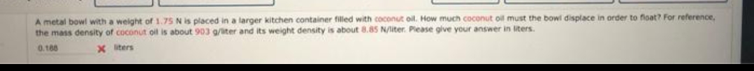 A metal bowl with a weight of 1.75 N is placed in a larger kitchen container filled with coconut oil. How much coconut oil must the bowl displace in order to float? For reference,
the mass density of coconut oil is about 903 g/iter and its weight density is about 8.85 N/liter. Please give your answer in liters.
0.188
X iters
