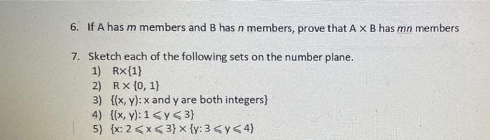 6. If A has m members and B has n members, prove that A XB has mn members
7. Sketch each of the following sets on the number plane.
1) Rx{1}
2) Rx {0, 1}
3) {(x, y): x and y are both integers}
4) {(x, y): 1<y< 3}
5) {x: 2 <x< 3} x {y: 3 <y<4}
