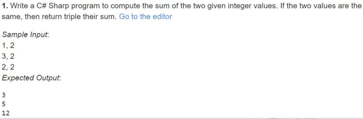 1. Write a C# Sharp program to compute the sum of the two given integer values. If the two values are the
same, then return triple their sum. Go to the editor
Sample Input:
1,2
3,2
2,2
Expected Output:
3
5
12