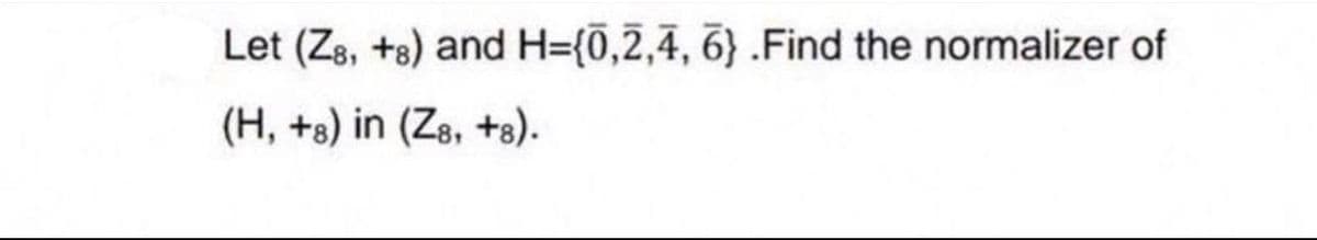 Let (Z8, +8) and H={0,2,4,6} .Find the normalizer of
(H, +8) in (Z8, +8).