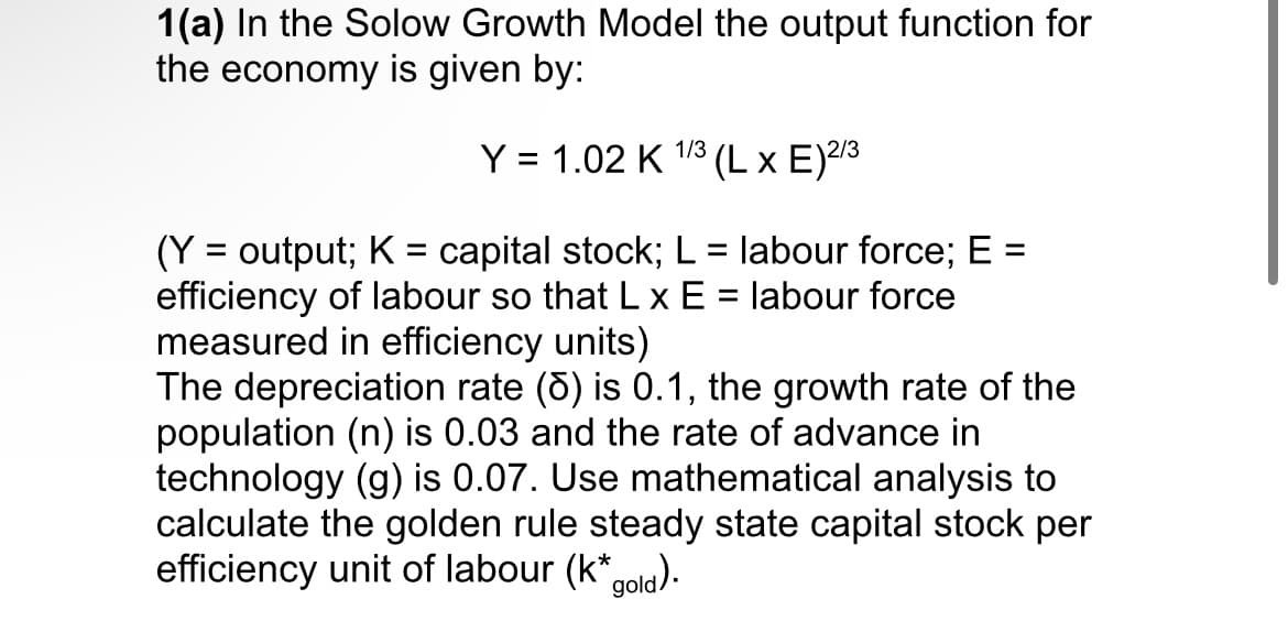 1(a) In the Solow Growth Model the output function for
the economy is given by:
Y = 1.02 K 1/3 (L x E) 2/3
(Y = output; K= capital stock; L = labour force; E =
efficiency of labour so that L x E = labour force
measured in efficiency units)
The depreciation rate () is 0.1, the growth rate of the
population (n) is 0.03 and the rate of advance in
technology (g) is 0.07. Use mathematical analysis to
calculate the golden rule steady state capital stock per
efficiency unit of labour (k* gold).