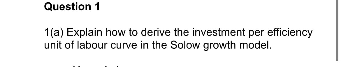 Question 1
1(a) Explain how to derive the investment per efficiency
unit of labour curve in the Solow growth model.