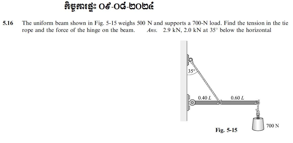 5.16
កិច្ចការផ្ទះ ០៩-០៨-២០២៤
The uniform beam shown in Fig. 5-15 weighs 500 N and supports a 700-N load. Find the tension in the tie
rope and the force of the hinge on the beam. Ans. 2.9 kN, 2.0 kN at 35° below the horizontal
35°
0.40 L
0.60 L
700 N
Fig. 5-15