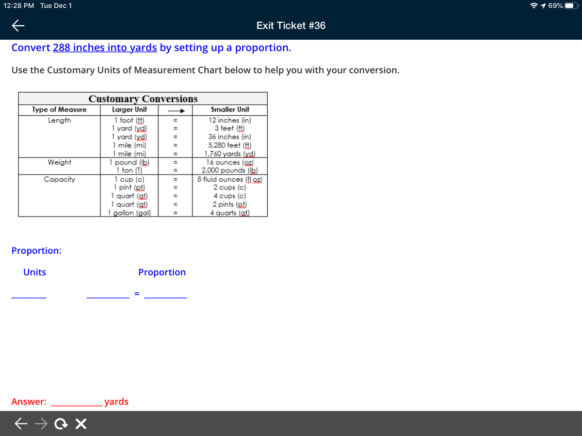 12:28 PM Tue Dec 1
*1 69%
Exit Ticket #36
Convert 288 inches into yards by setting up a proportion.
Use the Customary Units of Measurement Chart below to help you with your conversion.
Customary Conversions
Larger Unit
Type of Measure
Smaller Unit
1 foot ()
1 yard (yd)
1 yard (yd)
1 mile (mi)
1 mile (mi)
1 pound (b)
1 ton (T)
1 cup (c)
1 pint (pt)
1 quart (at)
1 quart (at)
1 gallon (gal)
12 inches (in)
3 feet (ft)
36 inches (in)
5,280 feet (ft)
1,760 yards (yd)
16 ounces (z)
2,000 pounds (b)
8 fluid ounces (fl oz)
2 cups (c)
4 cups (c)
2 pints (Rt)
4 quarts (at)
Length
%3D
%3D
%3D
Weight
%3D
Capacity
%3D
Proportion:
Units
Proportion
Answer:
yards
