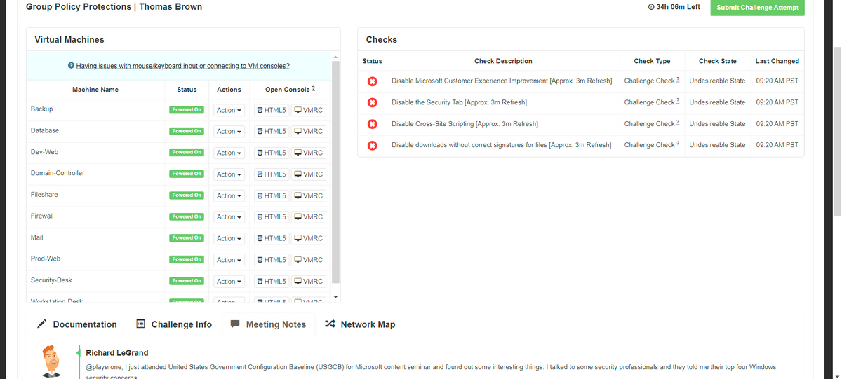 Group Policy Protections | Thomas Brown
O 34h 06m Left
Submit Challenge Attempt
Virtual Machines
Checks
Status
Check Description
Check Type
Check State
Last Changed
O Having issues with mouse/keyboard input or connecting to VM consoles?
Disable Microsoft Customer Experience Improvement [Approx. 3m Refresh]
Challenge Check ?
Undesireable State
09:20 AM PST
Machine Name
Status
Actions
Open Console ?
Disable the Security Tab [Approx. 3m Refresh]
Challenge Check ?
Undesireable State
09:20 AM PST
Backup
Powered On
Action -
5 HTML5
VMRC
Disable Cross-Site Scripting [Approx. 3m Refresh]
Challenge Check ?
Undesireable State
09:20 AM PST
Database
Powered On
Action
5 HTML5
I VMRC
Disable downloads without correct signatures for files [Approx. 3m Refresh]
Challenge Check 2.
Undesireable State
09:20 AM PST
Dev-Web
Powered On
Action -
5 HTML5
VMRC
Domain-Controller
Powered On
Action -
S HTML5
VMRC
Fileshare
Powered On
Action -
S HTML5
VMRC
Firewall
Powered On
Action -
5 HTML5
VMRC
Mail
Powered On
Action -
S HTML5
VMRC
Prod-Web
Action -
5 HTML5
Powered On
VMRC
Security-Desk
Powered On
Action -
5 HTML5
VMRC
Worketation Deck
Daworad A.
AUTME
OVMDC
Documentation
E Challenge Info
- Meeting Notes
* Network Map
Richard LeGrand
@playerone, I just attended United States Government Configuration Baseline (USGCB) for Microsoft content seminar and found out some interesting things. I talked to some security professionals and they told me their top four Windows
security concerns
D D D D D D D D
