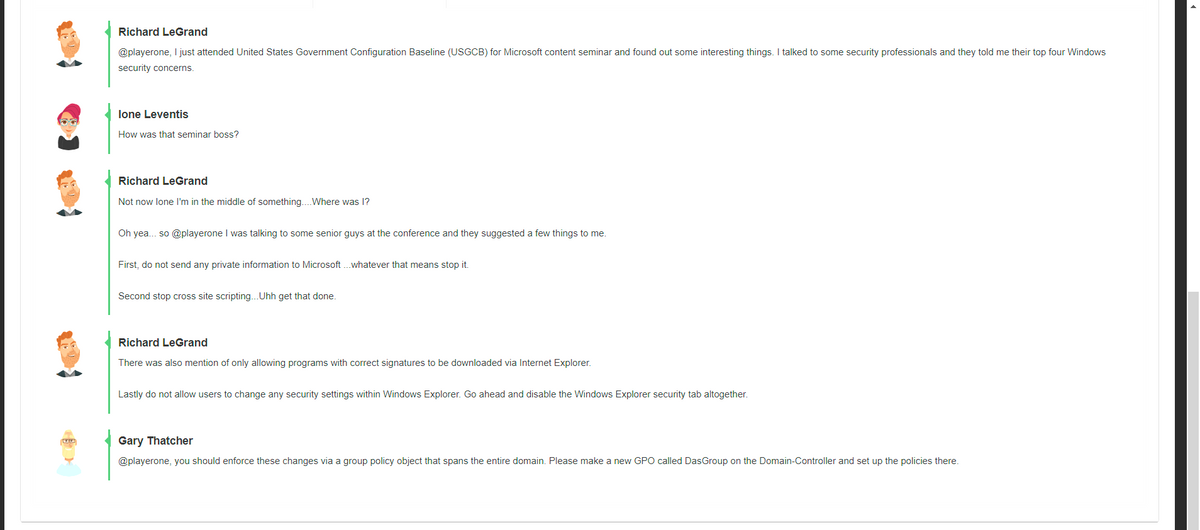 Richard LeGrand
@playerone, I just attended United States Government Configuration Baseline (USGCB) for Microsoft content seminar and found out some interesting things. I talked to some security professionals and they told me their top four Windows
security concerns.
lone Leventis
How was that seminar boss?
Richard LeGrand
Not now lone l'm in the middle of something..Where was 1?
Oh yea. so @playerone I was talking to some senior guys at the conference and they suggested a few things to me.
First, do not send any private information to Microsoft . whatever that means stop it.
Second stop cross site scripting..Uhh get that done.
Richard LeGrand
There was also mention of only allowing programs with correct signatures to be downloaded via Internet Explorer.
Lastly do not allow users to change any security settings within Windows Explorer. Go ahead and disable the Windows Explorer security tab altogether.
Gary Thatcher
@playerone, you should enforce these changes via a group policy object that spans the entire domain. Please make a new GPO called DasGroup on the Domain-Controller and set up the policies there.
