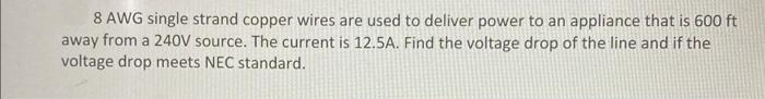 8 AWG single strand copper wires are used to deliver power to an appliance that is 600 ft
away from a 240V source. The current is 12.5A. Find the voltage drop of the line and if the
voltage drop meets NEC standard.