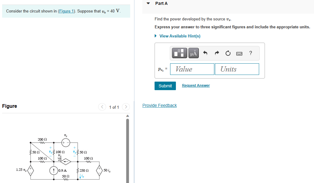 Consider the circuit shown in (Figure 1). Suppose that v₂ = 40 V.
Figure
1.25 x
3.50 Ω
200 Ω
www
100 Ω
m
100 0
0.9 A
500
500
100 (
Σ 250 Ω
ix
< 1 of 1
50 i,
>
Part A
Find the power developed by the source g
Express your answer to three significant figures and include the appropriate units.
► View Available Hint(s)
Pu, =
Submit
μA
Value
Provide Feedback
Request Answer
Units
?