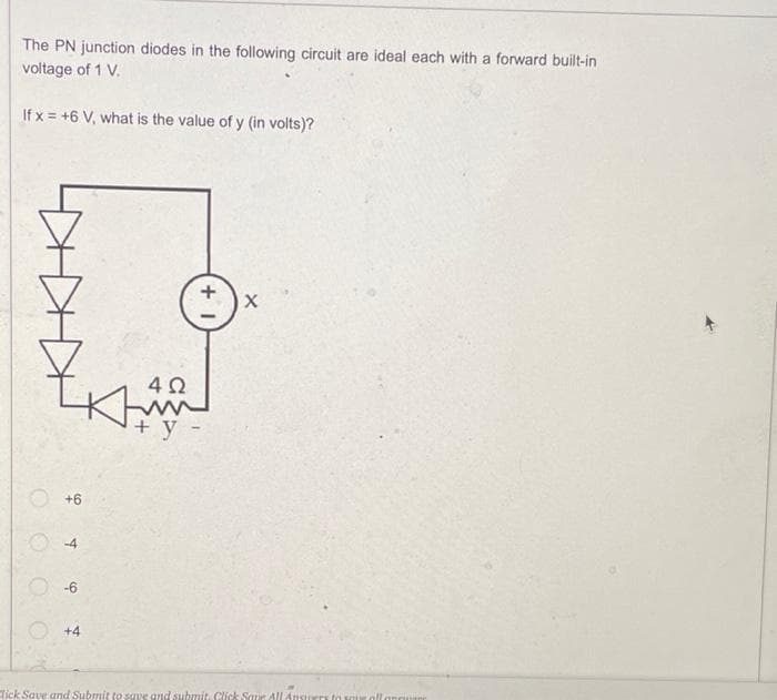 The PN junction diodes in the following circuit are ideal each with a forward built-in
voltage of 1 V.
If x= +6 V, what is the value of y (in volts)?
+6
-4
-6
4Ω
Kim
+ y -
+1
+4
X
Click Save and Submit to save and submit. Click Save All Answers to you all anguar